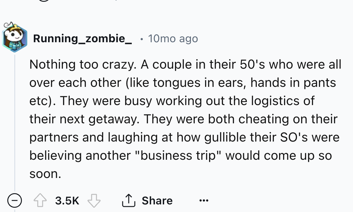 number - Running_zombie_ 10mo ago Nothing too crazy. A couple in their 50's who were all over each other tongues in ears, hands in pants etc. They were busy working out the logistics of their next getaway. They were both cheating on their partners and lau